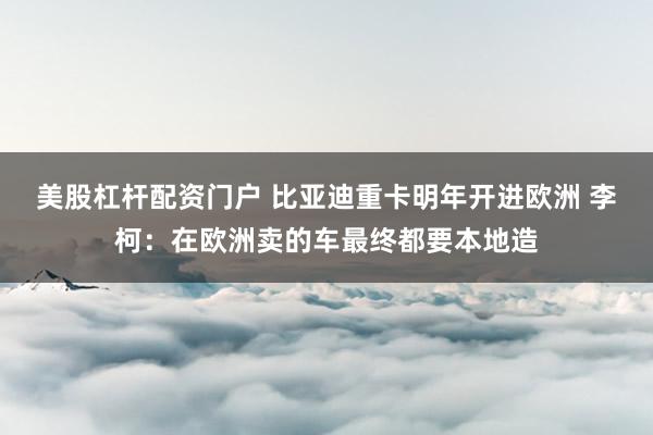 美股杠杆配资门户 比亚迪重卡明年开进欧洲 李柯：在欧洲卖的车最终都要本地造