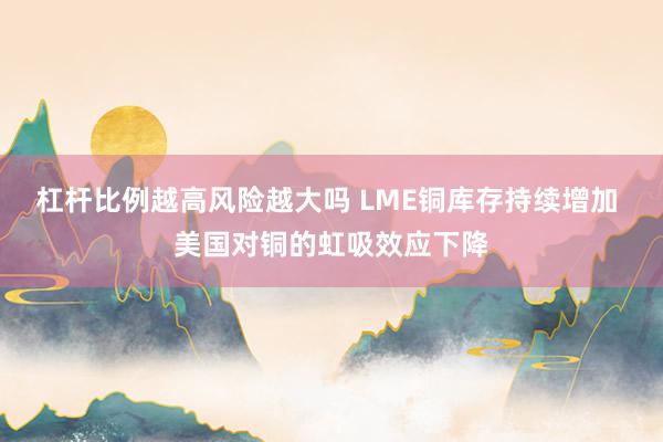 杠杆比例越高风险越大吗 LME铜库存持续增加 美国对铜的虹吸效应下降