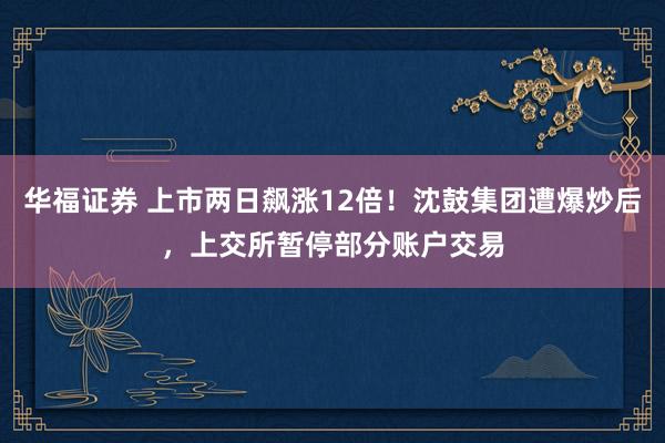 华福证券 上市两日飙涨12倍！沈鼓集团遭爆炒后，上交所暂停部分账户交易