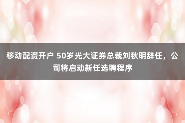 移动配资开户 50岁光大证券总裁刘秋明辞任，公司将启动新任选聘程序