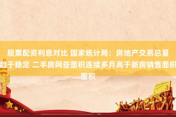 股票配资利息对比 国家统计局：房地产交易总量趋于稳定 二手房网签面积连续多月高于新房销售面积