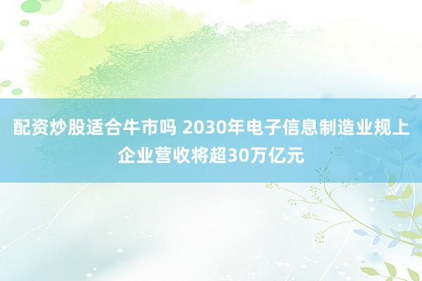 配资炒股适合牛市吗 2030年电子信息制造业规上企业营收将超30万亿元