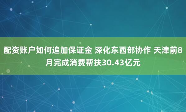 配资账户如何追加保证金 深化东西部协作 天津前8月完成消费帮扶30.43亿元
