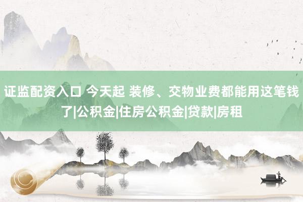证监配资入口 今天起 装修、交物业费都能用这笔钱了|公积金|住房公积金|贷款|房租