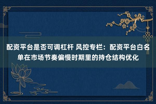 配资平台是否可调杠杆 风控专栏：配资平台白名单在市场节奏偏慢时期里的持仓结构优化