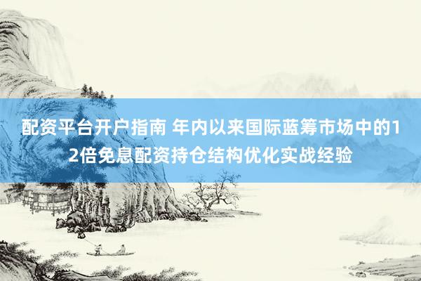 配资平台开户指南 年内以来国际蓝筹市场中的12倍免息配资持仓结构优化实战经验