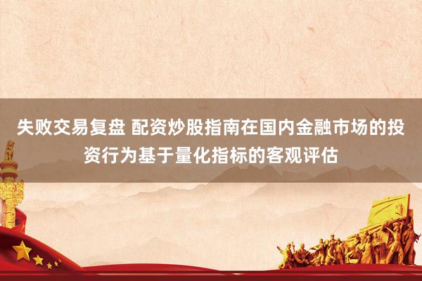 失败交易复盘 配资炒股指南在国内金融市场的投资行为基于量化指标的客观评估