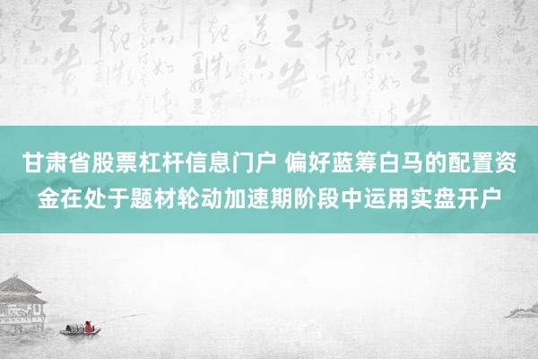 甘肃省股票杠杆信息门户 偏好蓝筹白马的配置资金在处于题材轮动加速期阶段中运用实盘开户