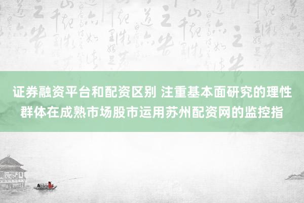 证券融资平台和配资区别 注重基本面研究的理性群体在成熟市场股市运用苏州配资网的监控指