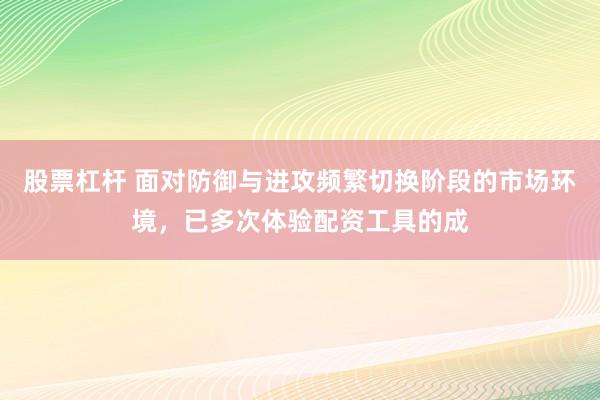 股票杠杆 面对防御与进攻频繁切换阶段的市场环境，已多次体验配资工具的成