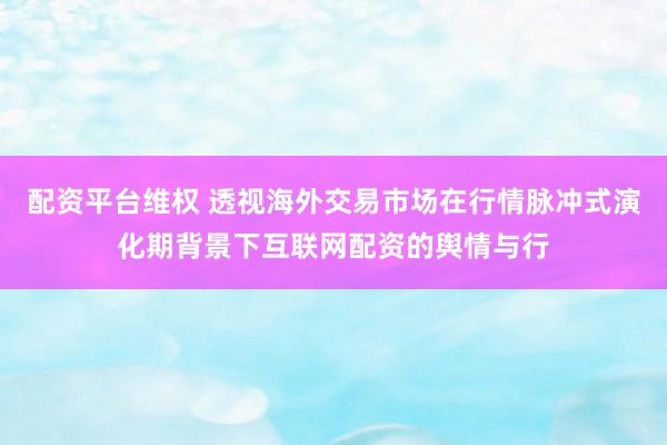配资平台维权 透视海外交易市场在行情脉冲式演化期背景下互联网配资的舆情与行