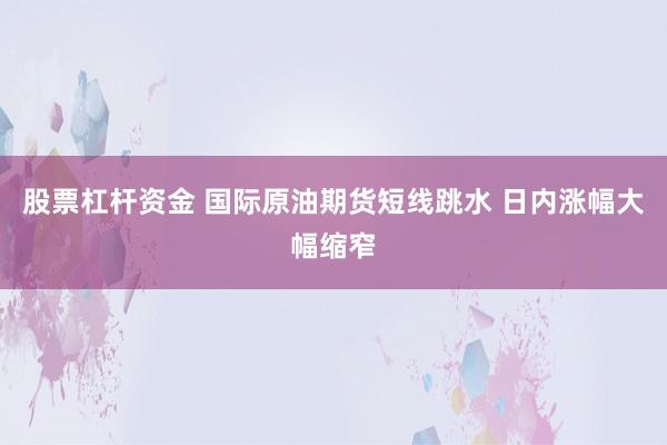 股票杠杆资金 国际原油期货短线跳水 日内涨幅大幅缩窄