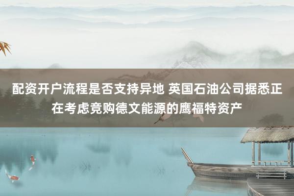 配资开户流程是否支持异地 英国石油公司据悉正在考虑竞购德文能源的鹰福特资产