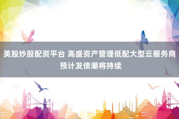 美股炒股配资平台 高盛资产管理低配大型云服务商 预计发债潮将持续