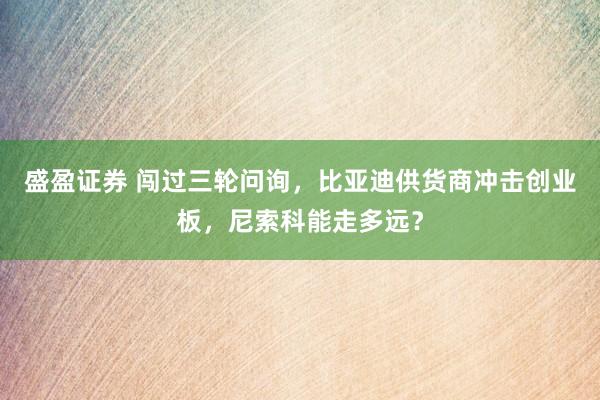 盛盈证券 闯过三轮问询，比亚迪供货商冲击创业板，尼索科能走多远？