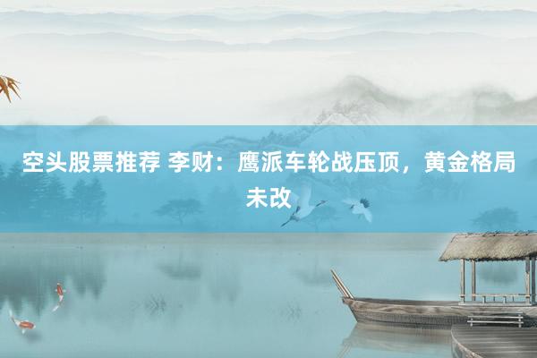空头股票推荐 李财：鹰派车轮战压顶，黄金格局未改