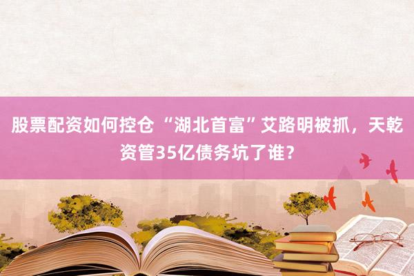 股票配资如何控仓 “湖北首富”艾路明被抓，天乾资管35亿债务坑了谁？