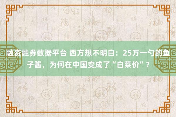 融资融券数据平台 西方想不明白：25万一勺的鱼子酱，为何在中国变成了“白菜价”？