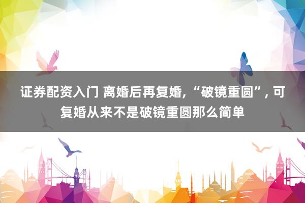 证券配资入门 离婚后再复婚, “破镜重圆”, 可复婚从来不是破镜重圆那么简单