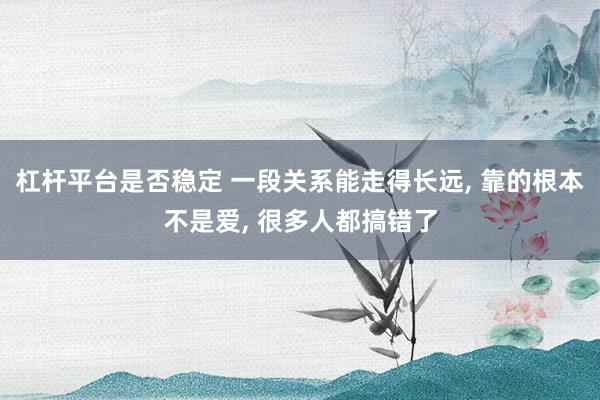 杠杆平台是否稳定 一段关系能走得长远, 靠的根本不是爱, 很多人都搞错了