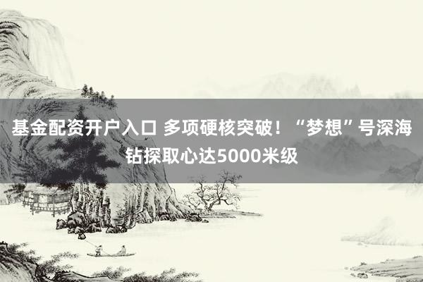 基金配资开户入口 多项硬核突破！“梦想”号深海钻探取心达5000米级