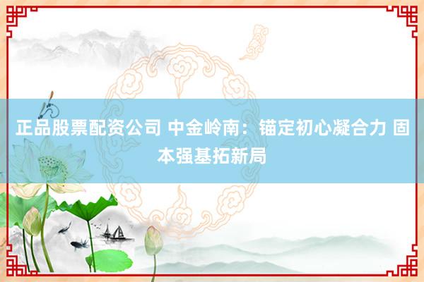 正品股票配资公司 中金岭南：锚定初心凝合力 固本强基拓新局
