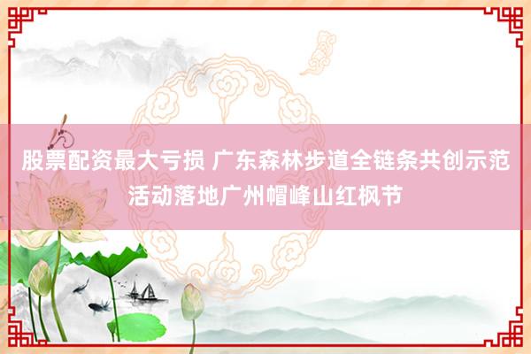 股票配资最大亏损 广东森林步道全链条共创示范活动落地广州帽峰山红枫节