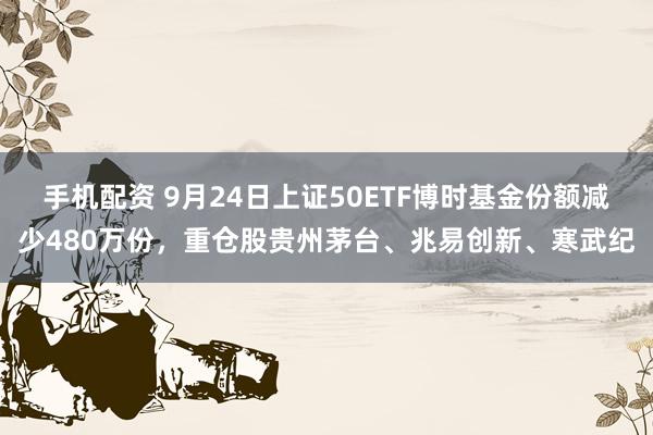 手机配资 9月24日上证50ETF博时基金份额减少480万份，重仓股贵州茅台、兆易创新、寒武纪