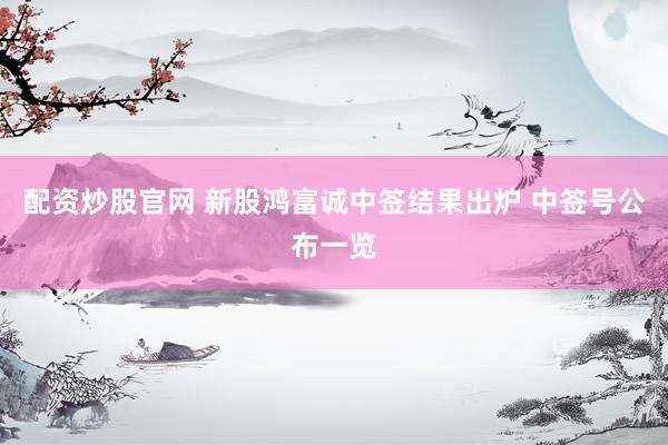 配资炒股官网 新股鸿富诚中签结果出炉 中签号公布一览