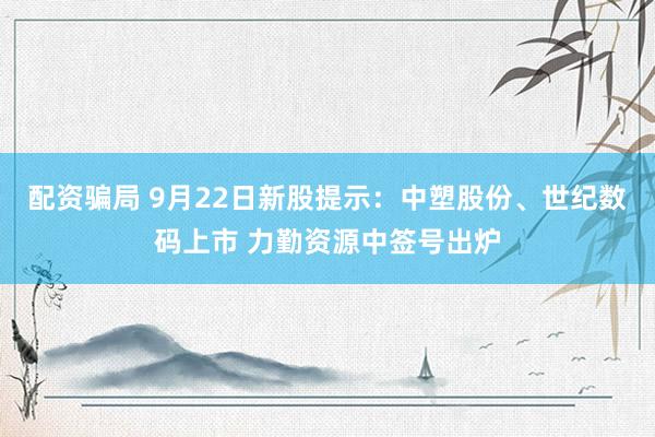 配资骗局 9月22日新股提示：中塑股份、世纪数码上市 力勤资源中签号出炉