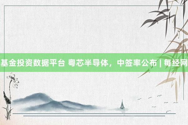 基金投资数据平台 粤芯半导体，中签率公布 | 每经网