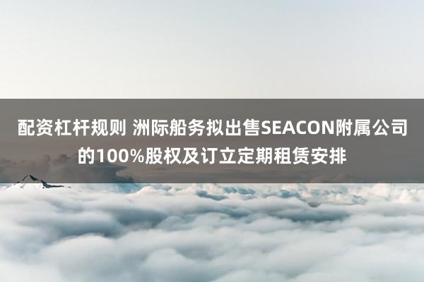 配资杠杆规则 洲际船务拟出售SEACON附属公司的100%股权及订立定期租赁安排