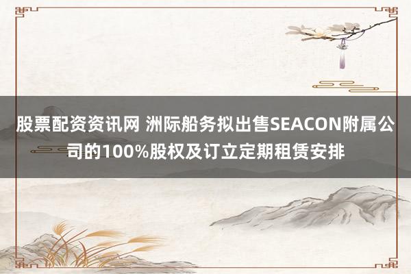 股票配资资讯网 洲际船务拟出售SEACON附属公司的100%股权及订立定期租赁安排