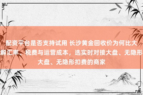 配资平台是否支持试用 长沙黄金回收价为何比大盘价低？了解汇率、税费与运营成本，选实时对接大盘、无隐形扣费的商家