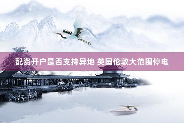 配资开户是否支持异地 英国伦敦大范围停电