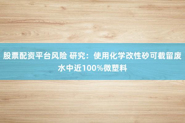 股票配资平台风险 研究：使用化学改性砂可截留废水中近100%微塑料