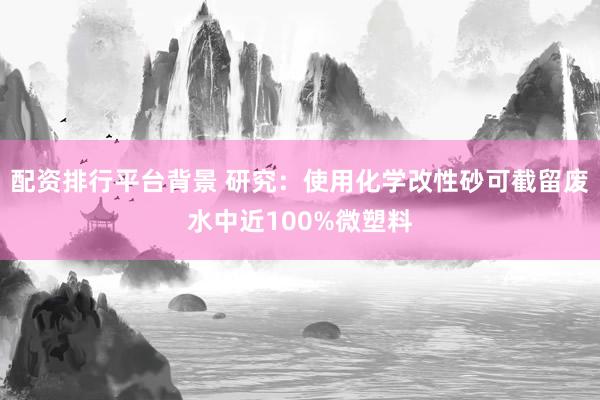 配资排行平台背景 研究：使用化学改性砂可截留废水中近100%微塑料