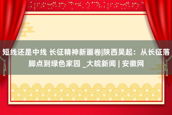 短线还是中线 长征精神新画卷|陕西吴起：从长征落脚点到绿色家园 _大皖新闻 | 安徽网