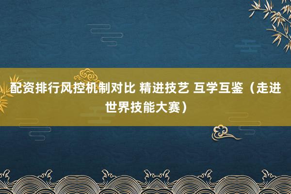 配资排行风控机制对比 精进技艺 互学互鉴（走进世界技能大赛）