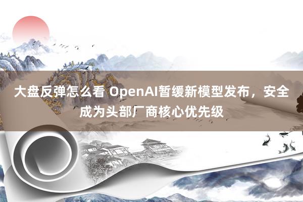 大盘反弹怎么看 OpenAI暂缓新模型发布，安全成为头部厂商核心优先级