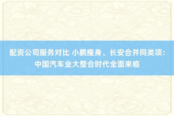 配资公司服务对比 小鹏瘦身、长安合并同类项：中国汽车业大整合时代全面来临