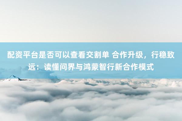 配资平台是否可以查看交割单 合作升级，行稳致远：读懂问界与鸿蒙智行新合作模式