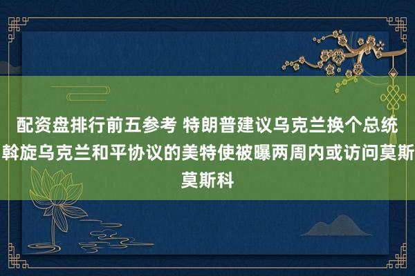 配资盘排行前五参考 特朗普建议乌克兰换个总统，斡旋乌克兰和平协议的美特使被曝两周内或访问莫斯科