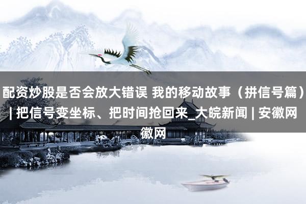 配资炒股是否会放大错误 我的移动故事（拼信号篇）| 把信号变坐标、把时间抢回来_大皖新闻 | 安徽网