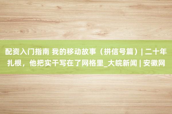 配资入门指南 我的移动故事（拼信号篇）| 二十年扎根，他把实干写在了网格里_大皖新闻 | 安徽网
