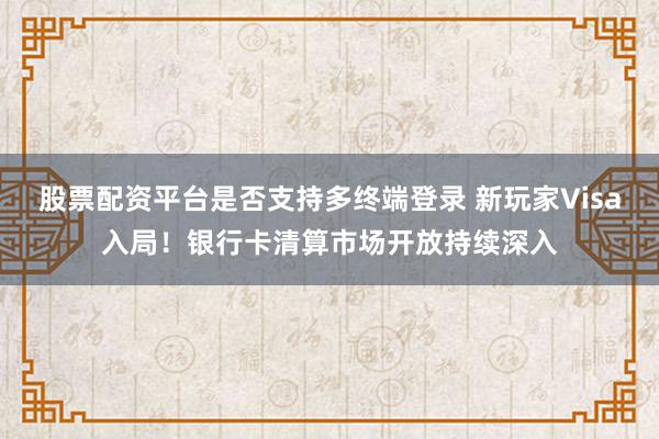 股票配资平台是否支持多终端登录 新玩家Visa入局！银行卡清算市场开放持续深入