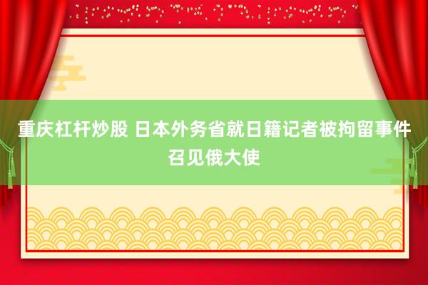 重庆杠杆炒股 日本外务省就日籍记者被拘留事件召见俄大使