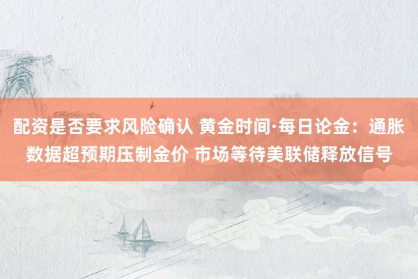 配资是否要求风险确认 黄金时间·每日论金：通胀数据超预期压制金价 市场等待美联储释放信号