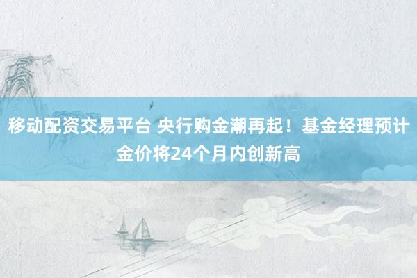 移动配资交易平台 央行购金潮再起！基金经理预计金价将24个月内创新高
