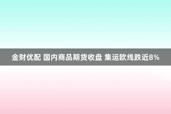 金财优配 国内商品期货收盘 集运欧线跌近8%